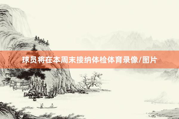 球员将在本周末接纳体检体育录像/图片