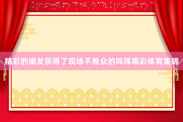 精彩的阐发获得了现场不雅众的阵阵喝彩体育集锦