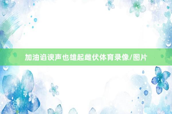 加油谄谀声也雄起雌伏体育录像/图片
