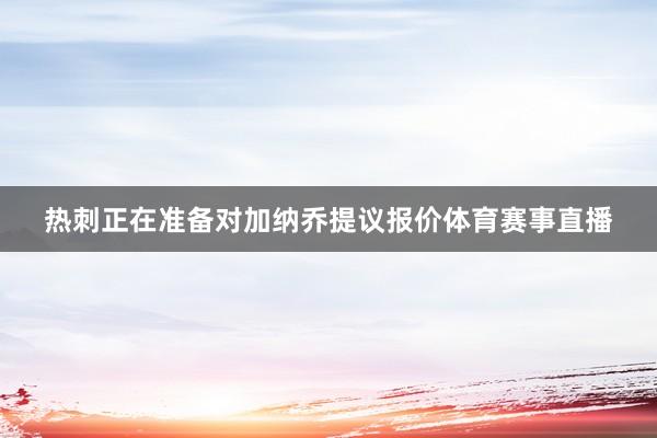 热刺正在准备对加纳乔提议报价体育赛事直播