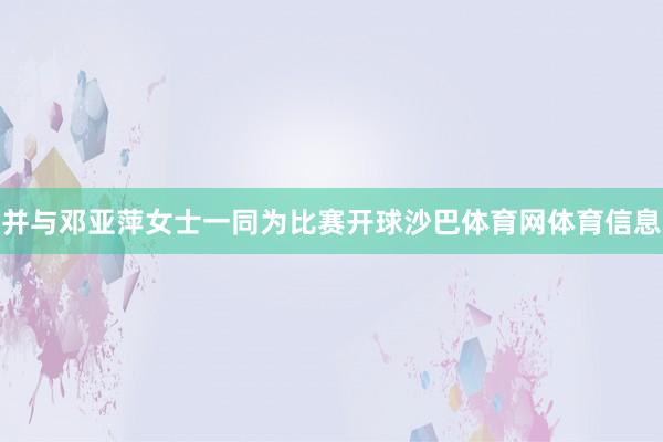 并与邓亚萍女士一同为比赛开球沙巴体育网体育信息