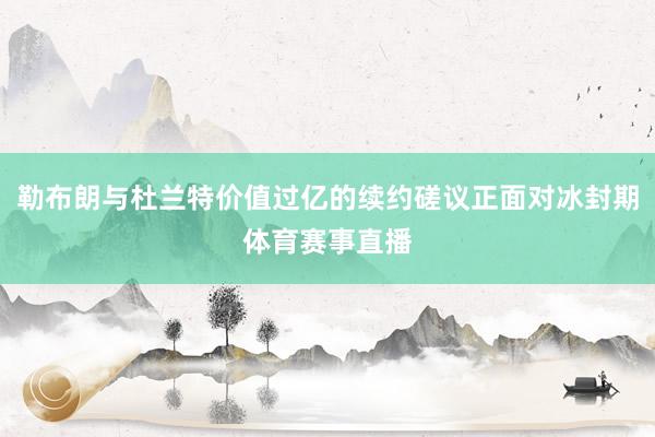 勒布朗与杜兰特价值过亿的续约磋议正面对冰封期体育赛事直播