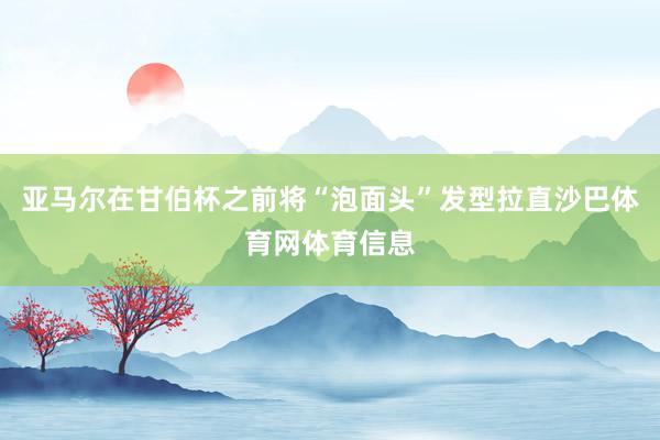 亚马尔在甘伯杯之前将“泡面头”发型拉直沙巴体育网体育信息