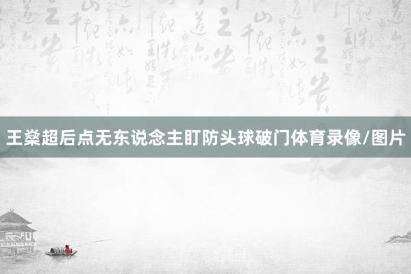 王燊超后点无东说念主盯防头球破门体育录像/图片