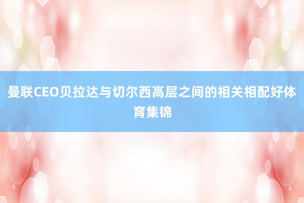曼联CEO贝拉达与切尔西高层之间的相关相配好体育集锦
