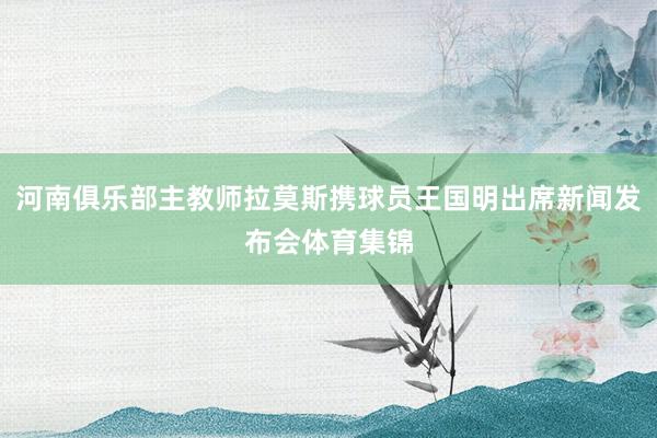 河南俱乐部主教师拉莫斯携球员王国明出席新闻发布会体育集锦