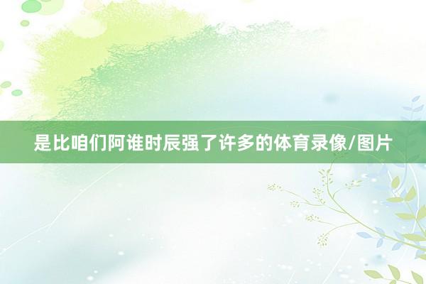 是比咱们阿谁时辰强了许多的体育录像/图片