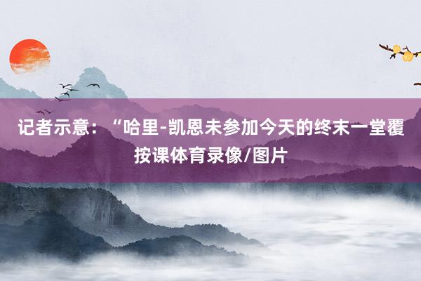 记者示意:“哈里-凯恩未参加今天的终末一堂覆按课体育录像/图片