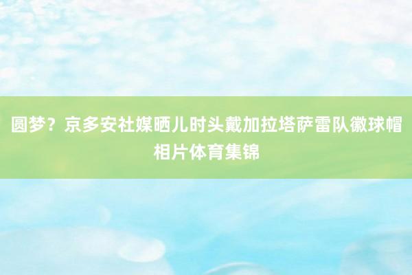 圆梦？京多安社媒晒儿时头戴加拉塔萨雷队徽球帽相片体育集锦