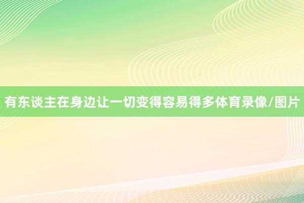 有东谈主在身边让一切变得容易得多体育录像/图片