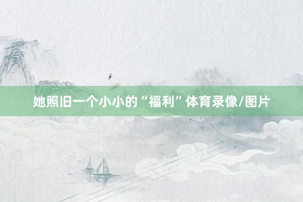 她照旧一个小小的“福利”体育录像/图片