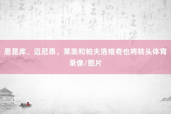 恩昆库、迈尼昂、莱奥和帕夫洛维奇也将转头体育录像/图片
