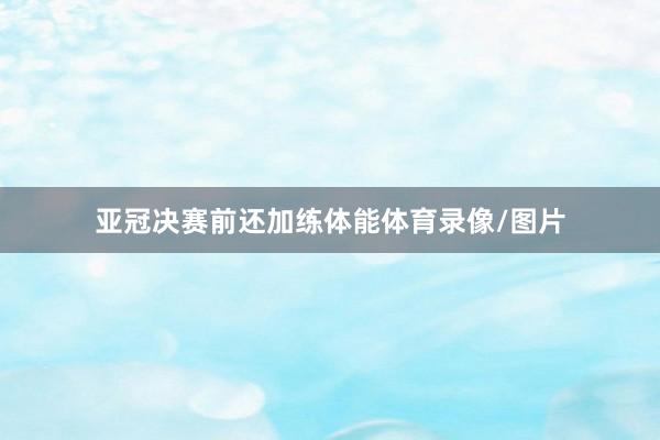 亚冠决赛前还加练体能体育录像/图片